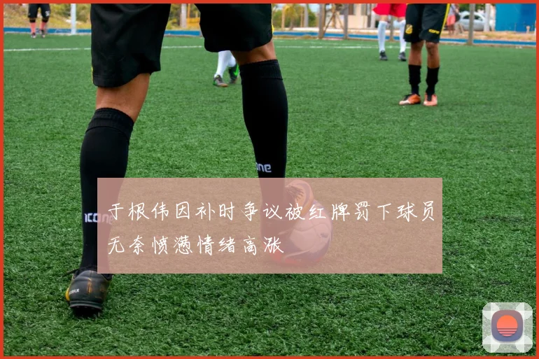 于根伟因补时争议被红牌罚下球员无奈愤懑情绪高涨