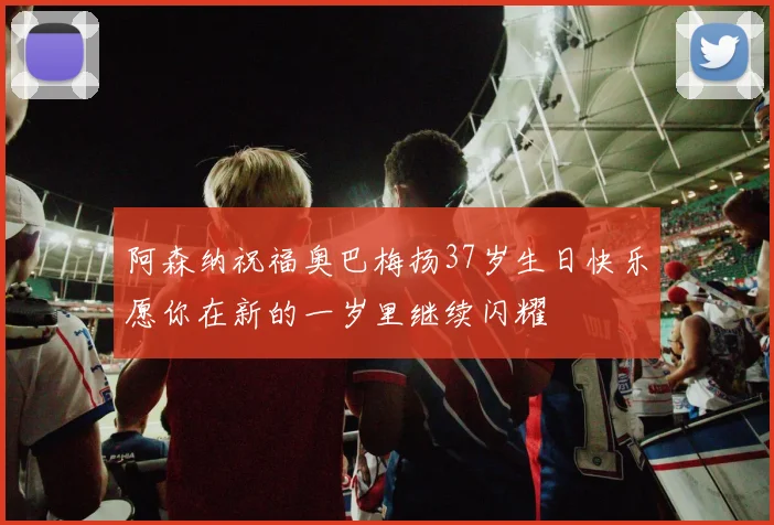 阿森纳祝福奥巴梅扬37岁生日快乐愿你在新的一岁里继续闪耀