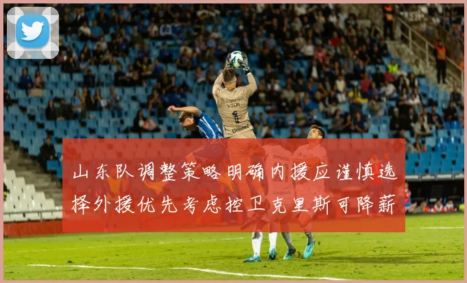 山东队调整策略明确内援应谨慎选择外援优先考虑控卫克里斯可降薪续约