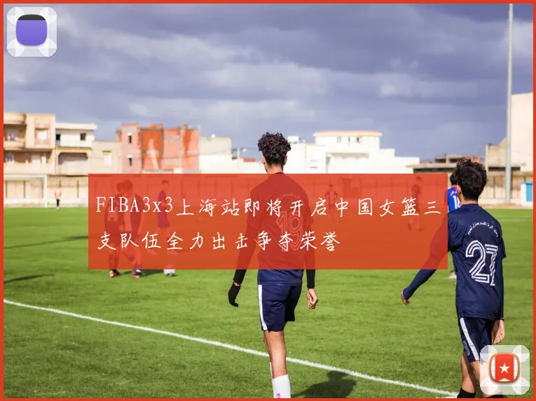 FIBA3x3上海站即将开启中国女篮三支队伍全力出击争夺荣誉
