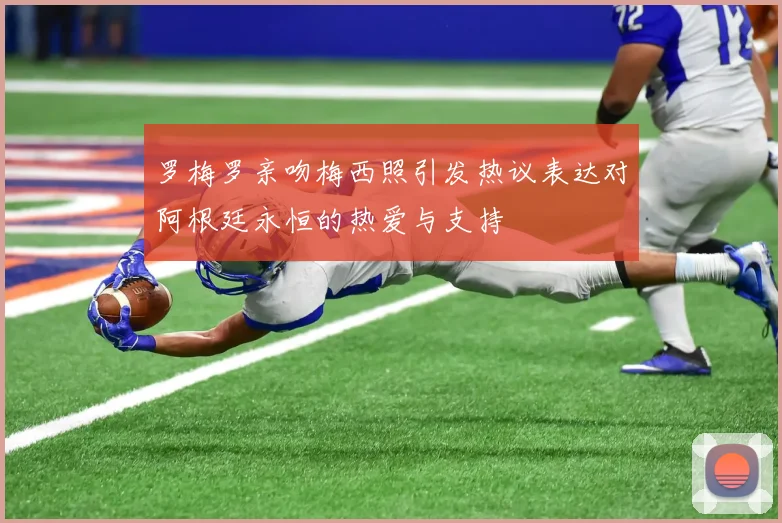 罗梅罗亲吻梅西照引发热议表达对阿根廷永恒的热爱与支持