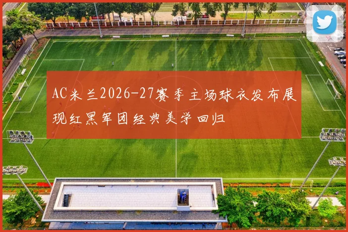AC米兰2026-27赛季主场球衣发布展现红黑军团经典美学回归