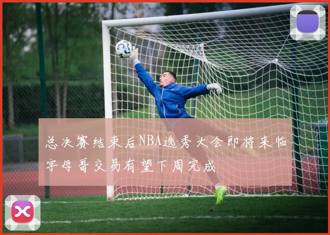 总决赛结束后NBA选秀大会即将来临字母哥交易有望下周完成