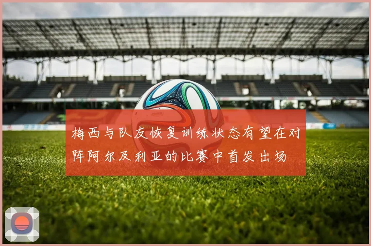 梅西与队友恢复训练状态有望在对阵阿尔及利亚的比赛中首发出场