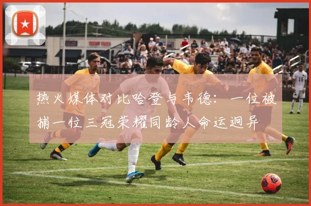 热火媒体对比哈登与韦德：一位被捕一位三冠荣耀同龄人命运迥异