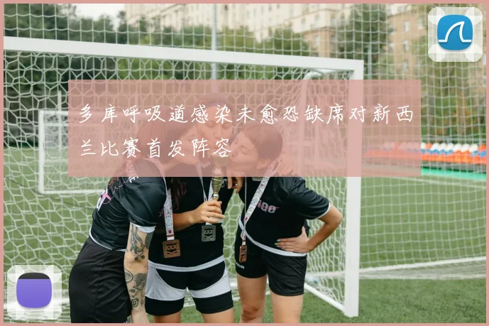 多库呼吸道感染未愈恐缺席对新西兰比赛首发阵容