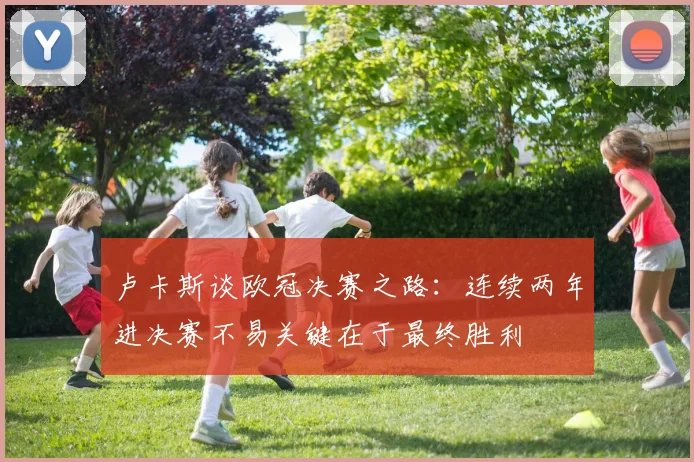 卢卡斯谈欧冠决赛之路：连续两年进决赛不易关键在于最终胜利