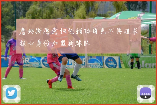 詹姆斯愿意担任辅助角色不再追求核心身份加盟新球队