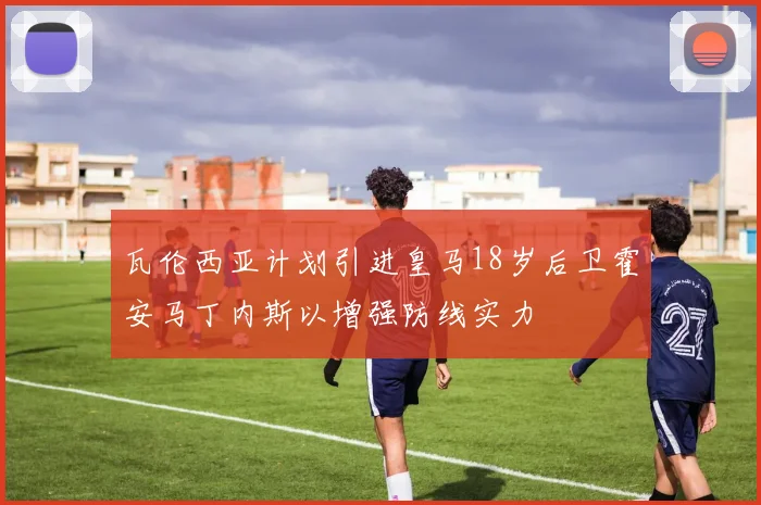 瓦伦西亚计划引进皇马18岁后卫霍安马丁内斯以增强防线实力