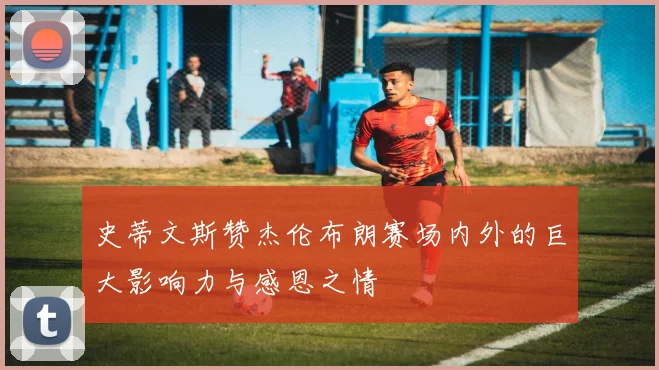 史蒂文斯赞杰伦布朗赛场内外的巨大影响力与感恩之情