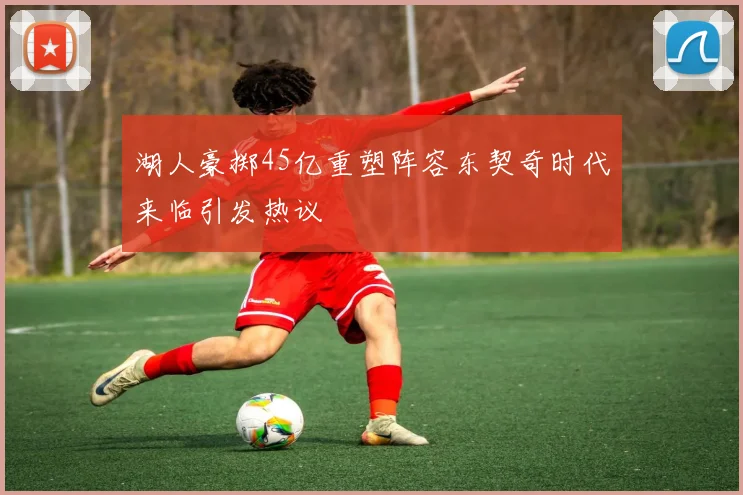 湖人豪掷45亿重塑阵容东契奇时代来临引发热议