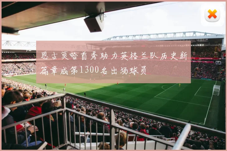 恩古莫哈首秀助力英格兰队历史新篇章成第1300名出场球员