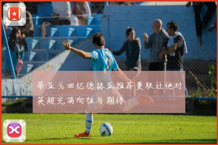 蒂亚戈回忆德赫亚推荐曼联让他对英超充满向往与期待
