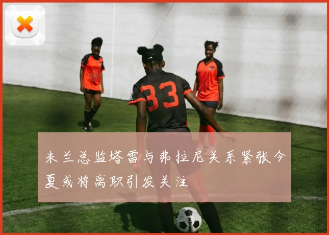 米兰总监塔雷与弗拉尼关系紧张今夏或将离职引发关注