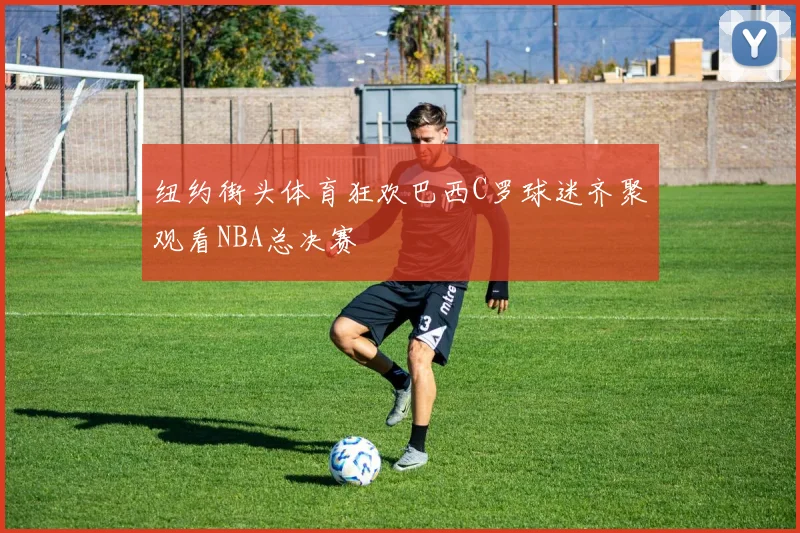 纽约街头体育狂欢巴西C罗球迷齐聚观看NBA总决赛
