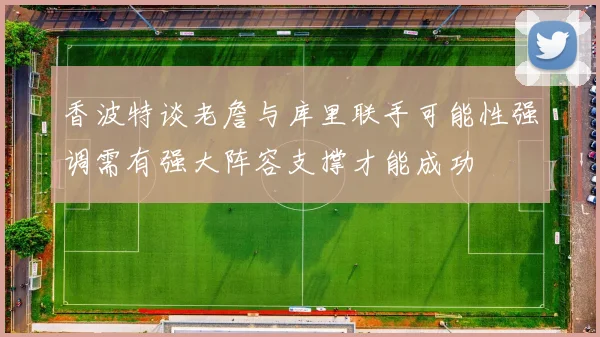 香波特谈老詹与库里联手可能性强调需有强大阵容支撑才能成功