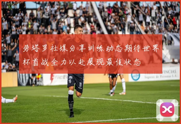 劳塔罗社媒分享训练动态期待世界杯首战全力以赴展现最佳状态