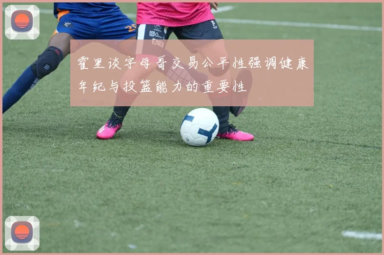 霍里谈字母哥交易公平性强调健康年纪与投篮能力的重要性