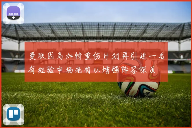 曼联因乌加特重伤计划再引进一名有经验中场老将以增强阵容深度