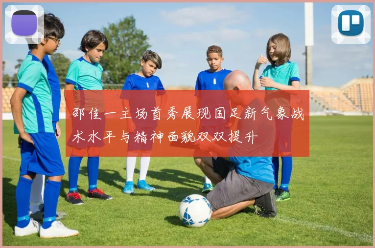 邵佳一主场首秀展现国足新气象战术水平与精神面貌双双提升