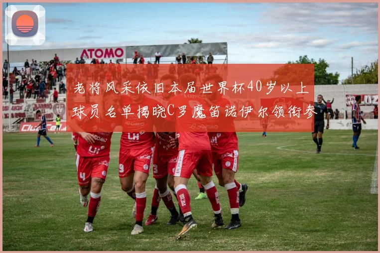 老将风采依旧本届世界杯40岁以上球员名单揭晓C罗魔笛诺伊尔领衔参赛