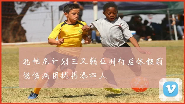 孔帕尼计划三叉戟亚洲行后休假前场伤病困扰再添四人