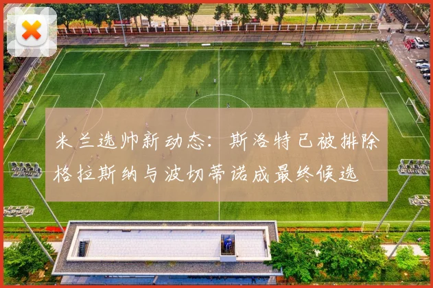米兰选帅新动态：斯洛特已被排除格拉斯纳与波切蒂诺成最终候选