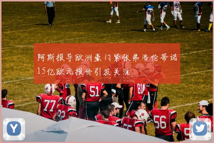 阿斯报导欧洲豪门紧张弗洛伦蒂诺15亿欧元报价引发关注