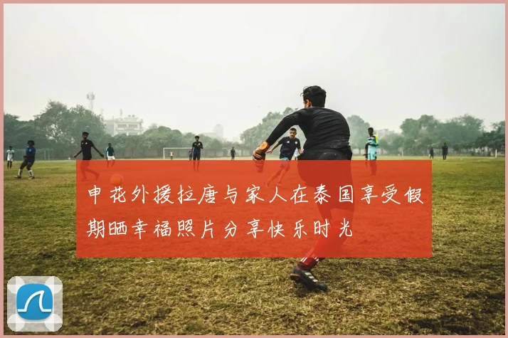 申花外援拉唐与家人在泰国享受假期晒幸福照片分享快乐时光